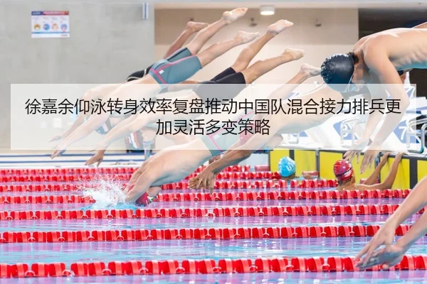 徐嘉余仰泳转身效率复盘推动中国队混合接力排兵更加灵活多变策略