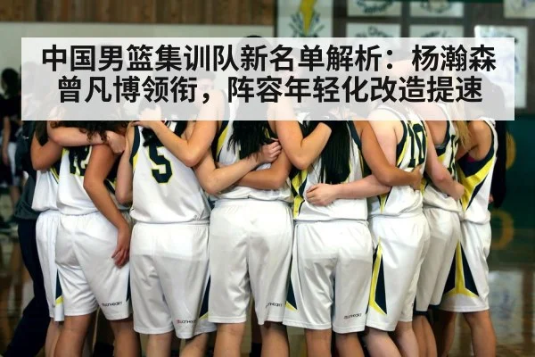 中国男篮集训队新名单解析：杨瀚森曾凡博领衔，阵容年轻化改造提速