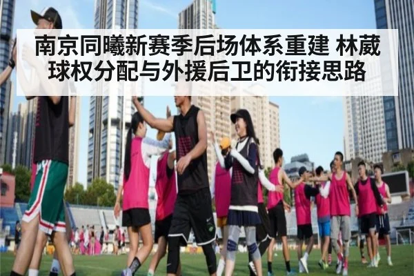 南京同曦新赛季后场体系重建 林葳球权分配与外援后卫的衔接思路