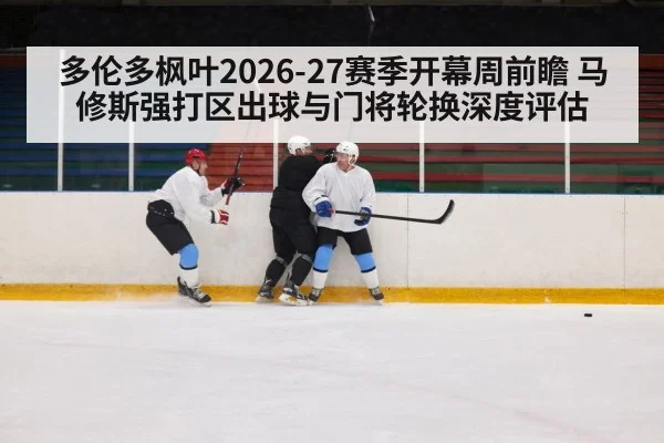 多伦多枫叶2026-27赛季开幕周前瞻 马修斯强打区出球与门将轮换深度评估