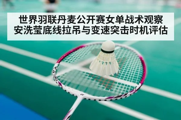世界羽联丹麦公开赛女单战术观察 安洗莹底线拉吊与变速突击时机评估