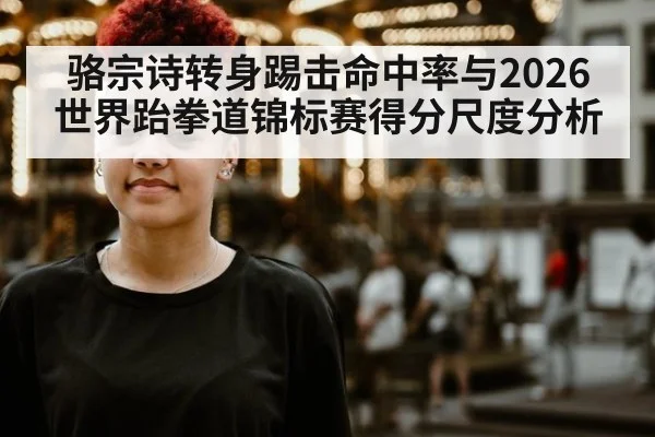 骆宗诗转身踢击命中率与2026世界跆拳道锦标赛得分尺度分析